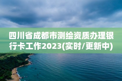 四川省成都市测绘资质办理银行卡工作2023(实时/更新中)