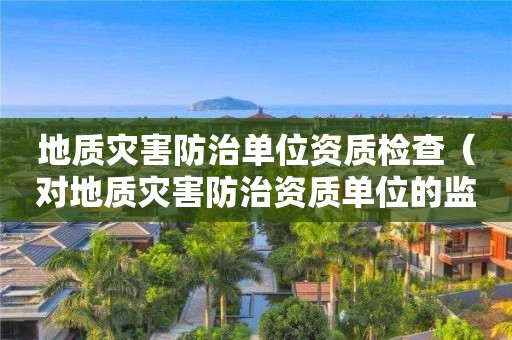 地质灾害防治单位资质检查（对地质灾害防治资质单位的监管）