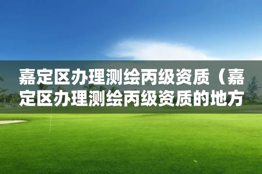 嘉定区办理测绘丙级资质（嘉定区办理测绘丙级资质的地方）