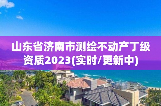 山东省济南市测绘不动产丁级资质2023(实时/更新中)