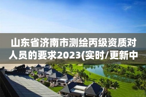 山东省济南市测绘丙级资质对人员的要求2023(实时/更新中)