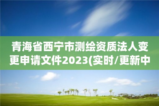 青海省西宁市测绘资质法人变更申请文件2023(实时/更新中)