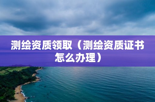 测绘资质领取（测绘资质证书怎么办理）