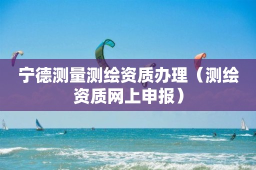 宁德测量测绘资质办理（测绘资质网上申报）