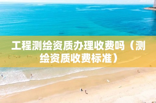 工程测绘资质办理收费吗（测绘资质收费标准）