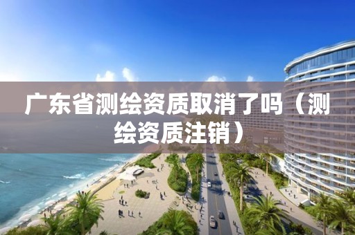 广东省测绘资质取消了吗（测绘资质注销）