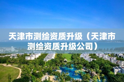 天津市测绘资质升级（天津市测绘资质升级公司）