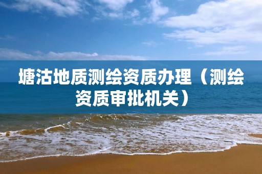 塘沽地质测绘资质办理（测绘资质审批机关）