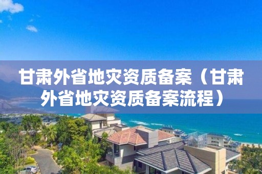 甘肃外省地灾资质备案（甘肃外省地灾资质备案流程）