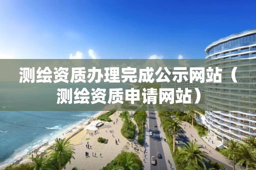 测绘资质办理完成公示网站（测绘资质申请网站）