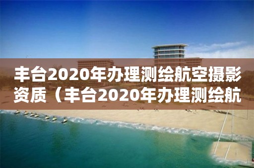 丰台2020年办理测绘航空摄影资质（丰台2020年办理测绘航空摄影资质）