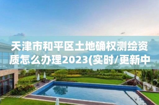 天津市和平区土地确权测绘资质怎么办理2023(实时/更新中)