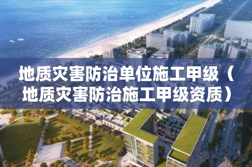 地质灾害防治单位施工甲级（地质灾害防治施工甲级资质）