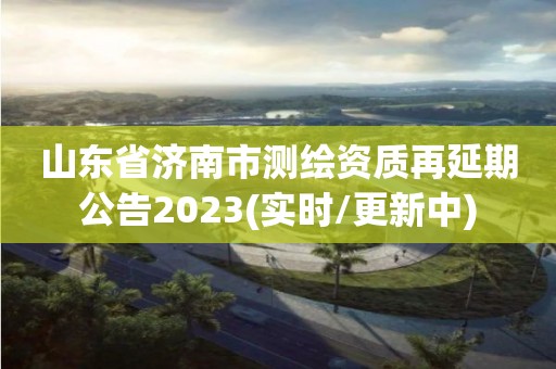 山东省济南市测绘资质再延期公告2023(实时/更新中)