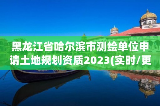 黑龙江省哈尔滨市测绘单位申请土地规划资质2023(实时/更新中)