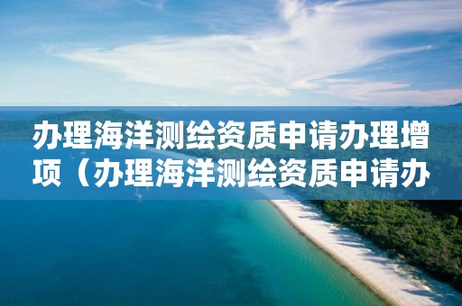 办理海洋测绘资质申请办理增项（办理海洋测绘资质申请办理增项要多久）