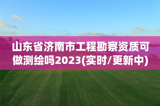 山东省济南市工程勘察资质可做测绘吗2023(实时/更新中)