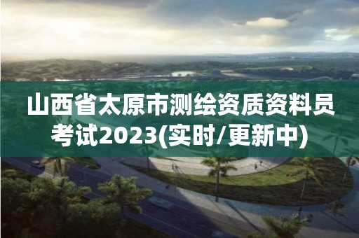 山西省太原市测绘资质资料员考试2023(实时/更新中)