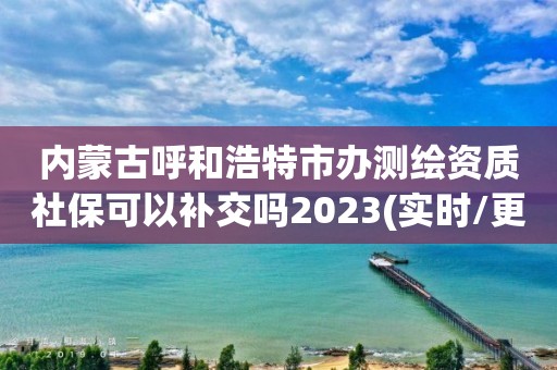 内蒙古呼和浩特市办测绘资质社保可以补交吗2023(实时/更新中)