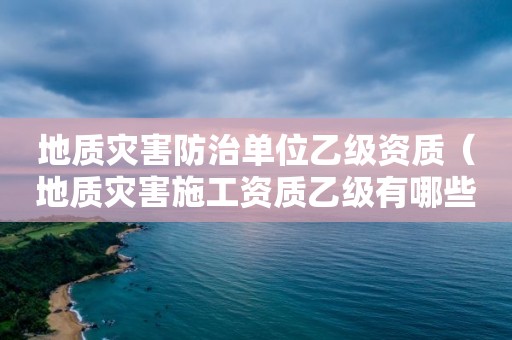 地质灾害防治单位乙级资质（地质灾害施工资质乙级有哪些单位）