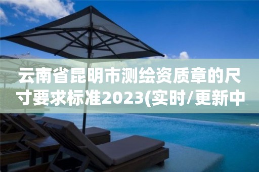 云南省昆明市测绘资质章的尺寸要求标准2023(实时/更新中)