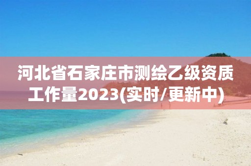 河北省石家庄市测绘乙级资质工作量2023(实时/更新中)