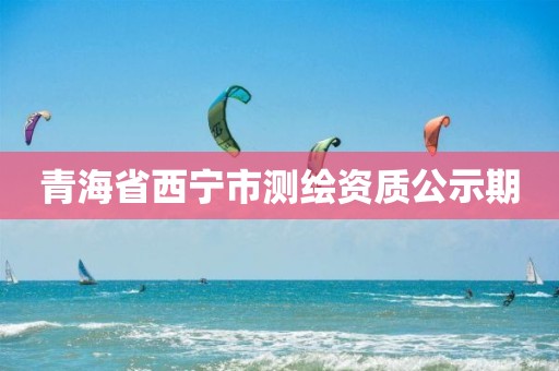 青海省西宁市测绘资质公示期