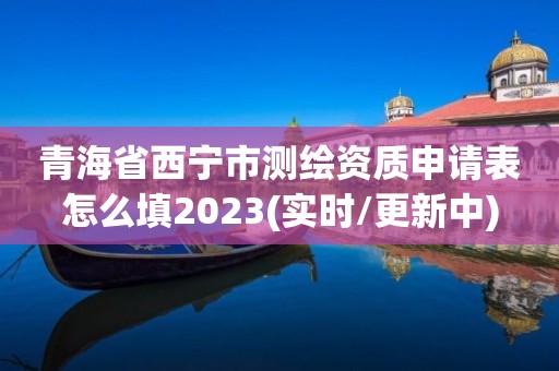 青海省西宁市测绘资质申请表怎么填2023(实时/更新中)