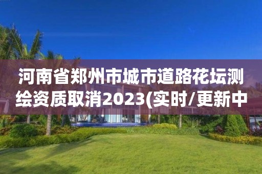 河南省郑州市城市道路花坛测绘资质取消2023(实时/更新中)