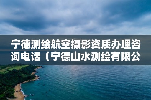 宁德测绘航空摄影资质办理咨询电话（宁德山水测绘有限公司怎么样）