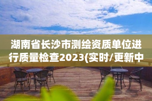 湖南省长沙市测绘资质单位进行质量检查2023(实时/更新中)