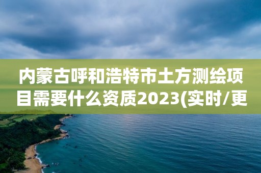 内蒙古呼和浩特市土方测绘项目需要什么资质2023(实时/更新中)