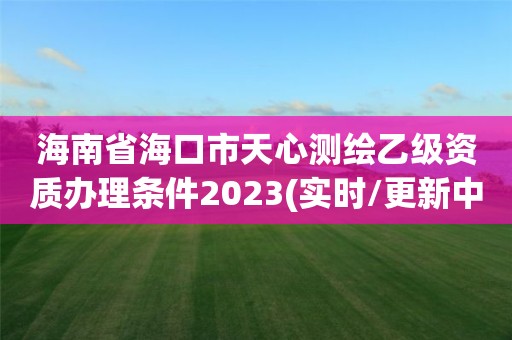 海南省海口市天心测绘乙级资质办理条件2023(实时/更新中)