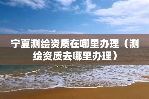 宁夏测绘资质在哪里办理（测绘资质去哪里办理）