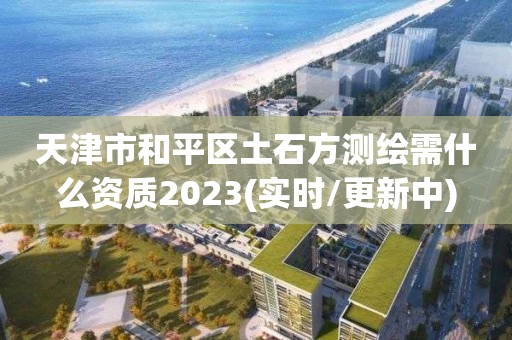 天津市和平区土石方测绘需什么资质2023(实时/更新中)