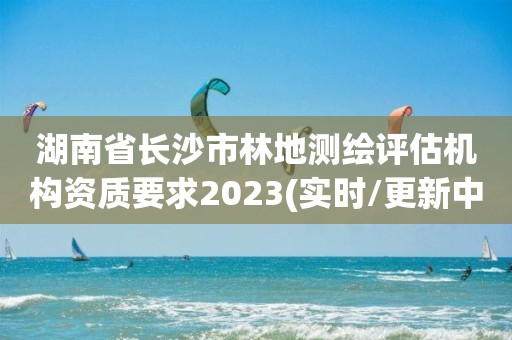 湖南省长沙市林地测绘评估机构资质要求2023(实时/更新中)