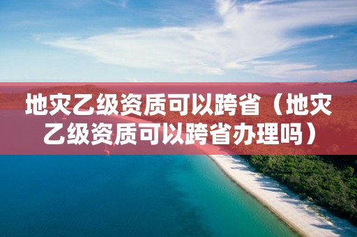 地灾乙级资质可以跨省（地灾乙级资质可以跨省办理吗）