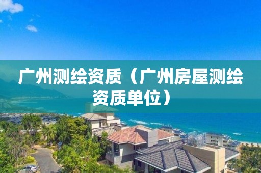 广州测绘资质（广州房屋测绘资质单位）