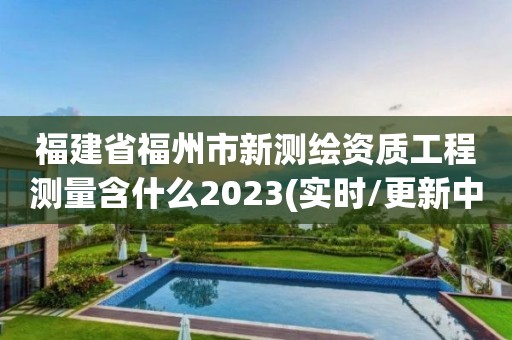 福建省福州市新测绘资质工程测量含什么2023(实时/更新中)