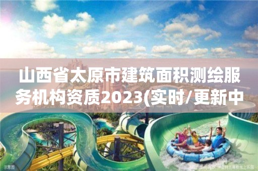 山西省太原市建筑面积测绘服务机构资质2023(实时/更新中)