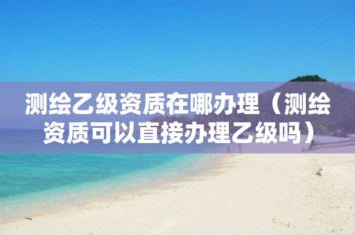 测绘乙级资质在哪办理（测绘资质可以直接办理乙级吗）