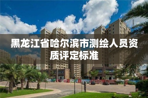 黑龙江省哈尔滨市测绘人员资质评定标准