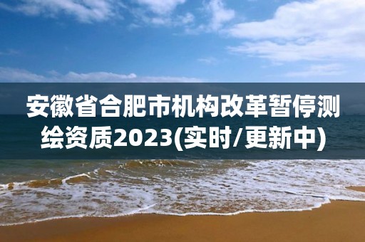 安徽省合肥市机构改革暂停测绘资质2023(实时/更新中)