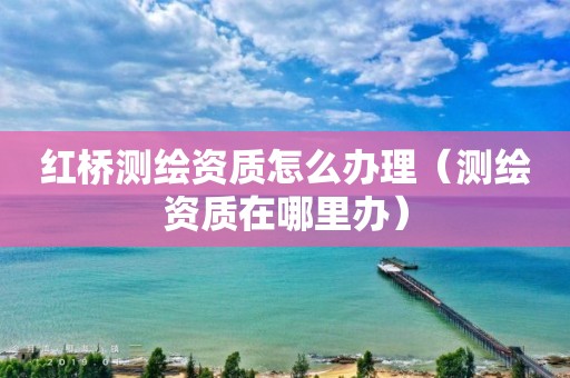 红桥测绘资质怎么办理（测绘资质在哪里办）