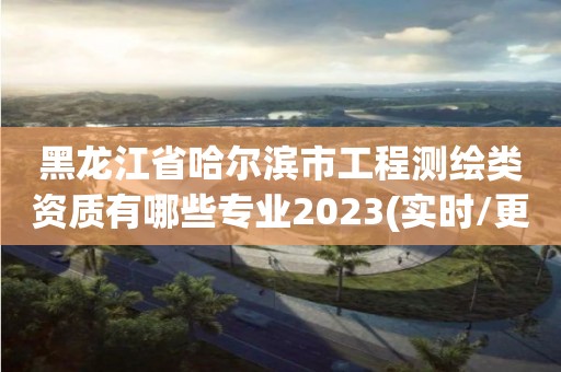 黑龙江省哈尔滨市工程测绘类资质有哪些专业2023(实时/更新中)