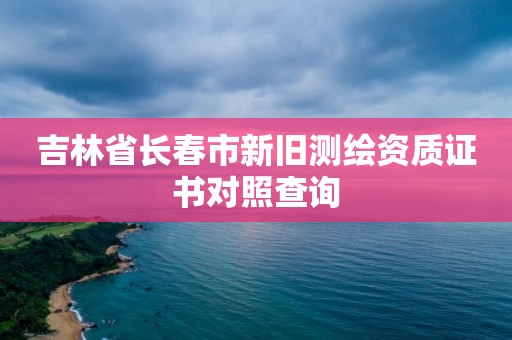 吉林省长春市新旧测绘资质证书对照查询