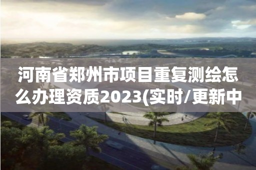 河南省郑州市项目重复测绘怎么办理资质2023(实时/更新中)