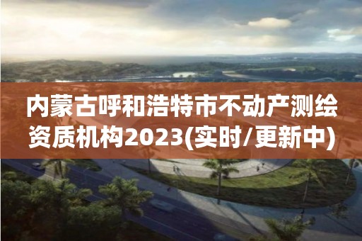 内蒙古呼和浩特市不动产测绘资质机构2023(实时/更新中)