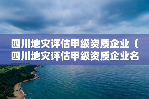 四川地灾评估甲级资质企业（四川地灾评估甲级资质企业名单）