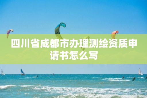 四川省成都市办理测绘资质申请书怎么写